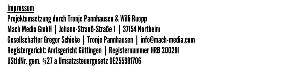 Impressum -
Projektumsetzung durch Tronje Pannhausen & Willi Ruopp -
Mach Media GmbH  |  Johann-Strauß-Straße 1  |  37154 Northeim -
Gesellschafter Gregor Schieke  |  Tronje Pannhausen  |  info@mach-media.com -
Registergericht: Amtsgericht Göttingen  |  Registernummer HRB 200291 -
UStIdNr. gem. §27 a Umsatzsteuergesetz DE255981706